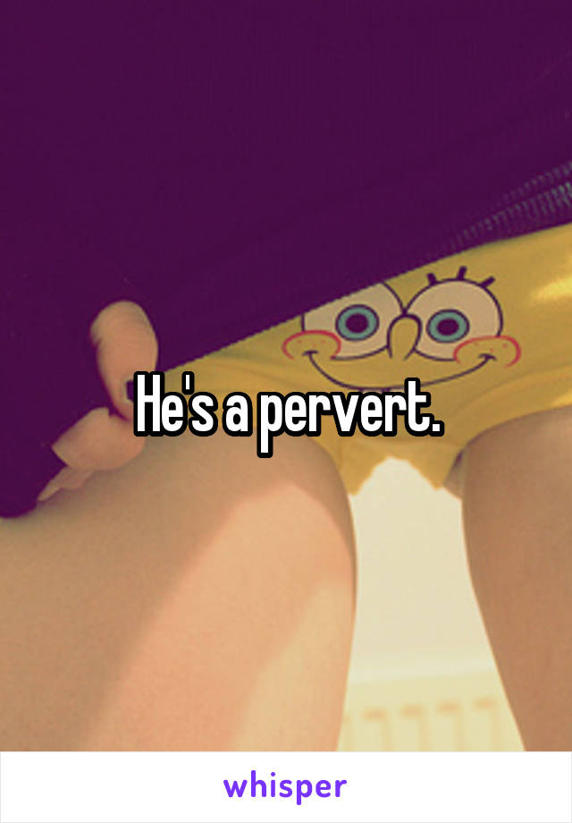 He's a pervert.