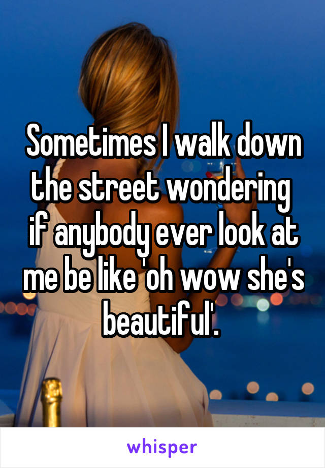 Sometimes I walk down the street wondering  if anybody ever look at me be like 'oh wow she's beautiful'. 