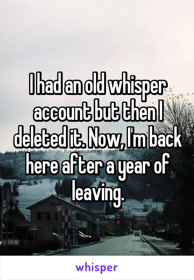 I had an old whisper account but then I deleted it. Now, I'm back here after a year of leaving.