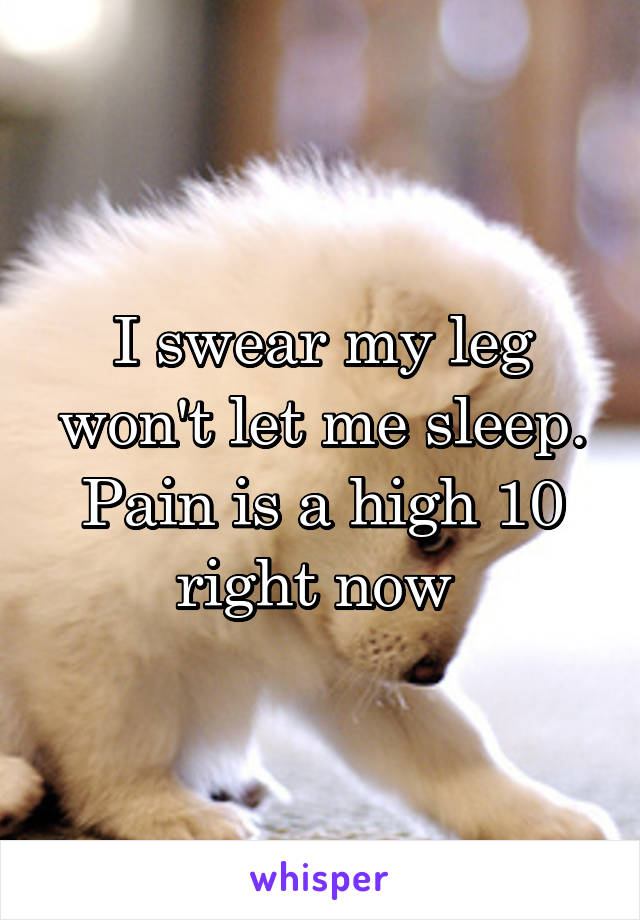 I swear my leg won't let me sleep. Pain is a high 10 right now 