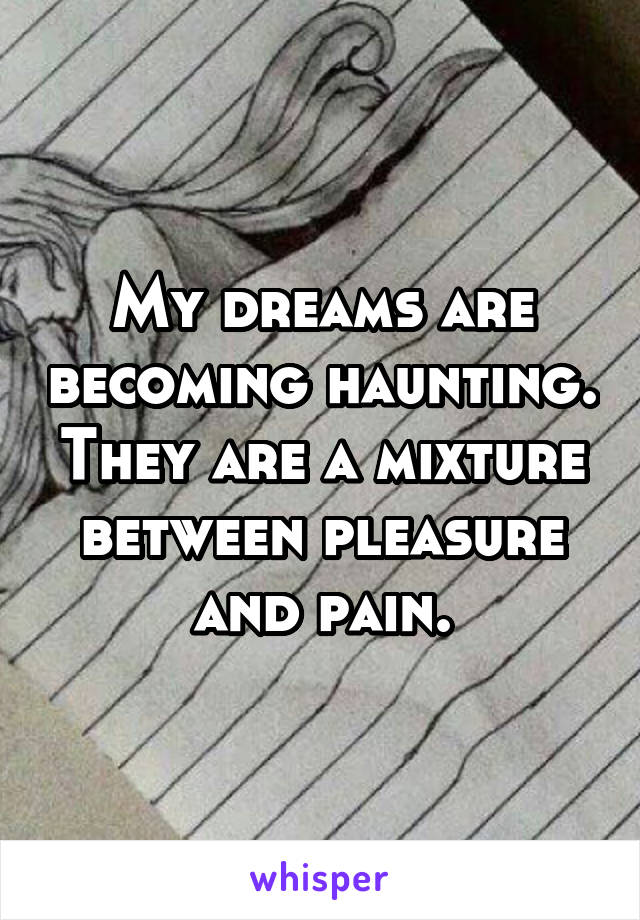 My dreams are becoming haunting. They are a mixture between pleasure and pain.