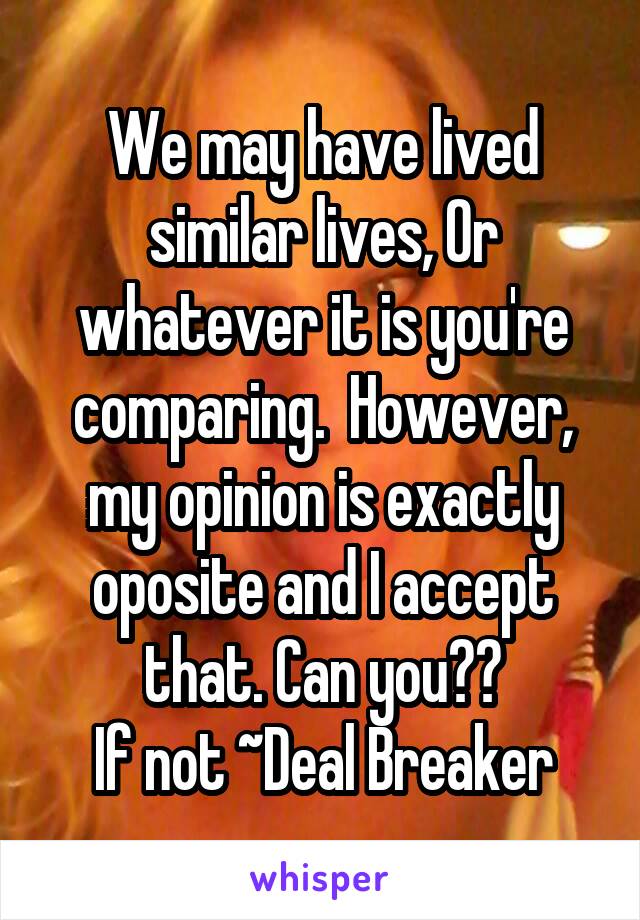 We may have lived similar lives, Or whatever it is you're comparing.  However, my opinion is exactly oposite and I accept that. Can you??
If not ~Deal Breaker