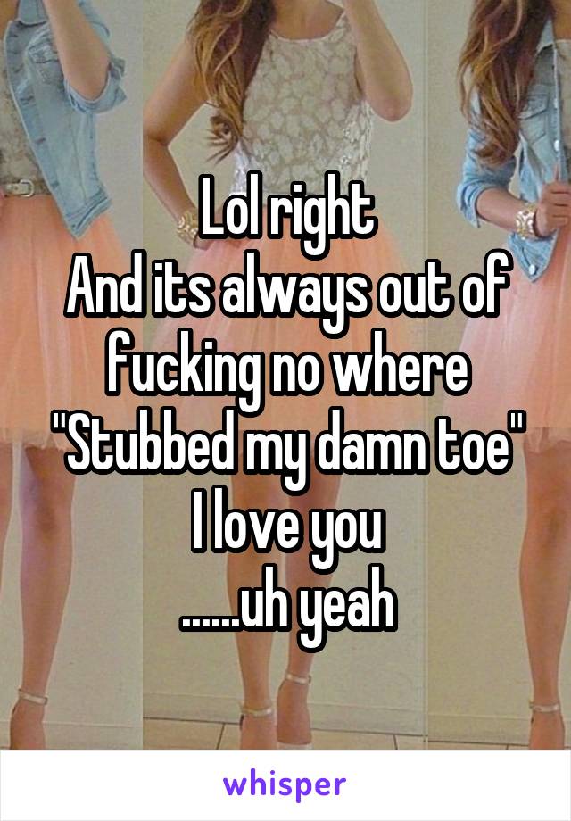Lol right
And its always out of fucking no where
"Stubbed my damn toe"
I love you
......uh yeah