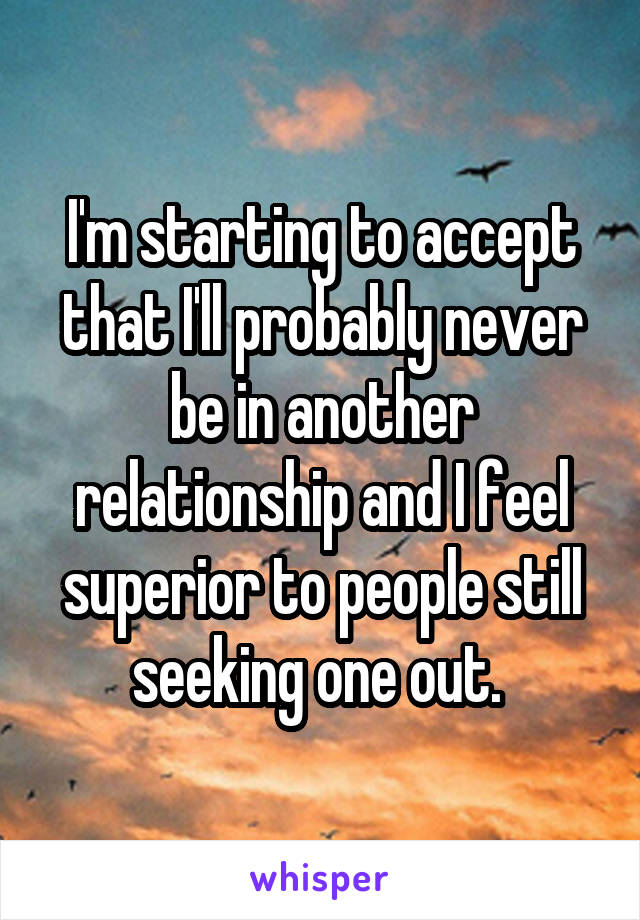 I'm starting to accept that I'll probably never be in another relationship and I feel superior to people still seeking one out. 