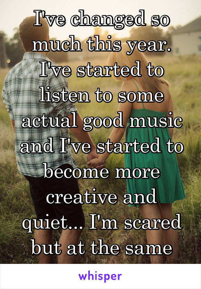 I've changed so much this year. I've started to listen to some actual good music and I've started to become more creative and quiet... I'm scared but at the same time at peace...