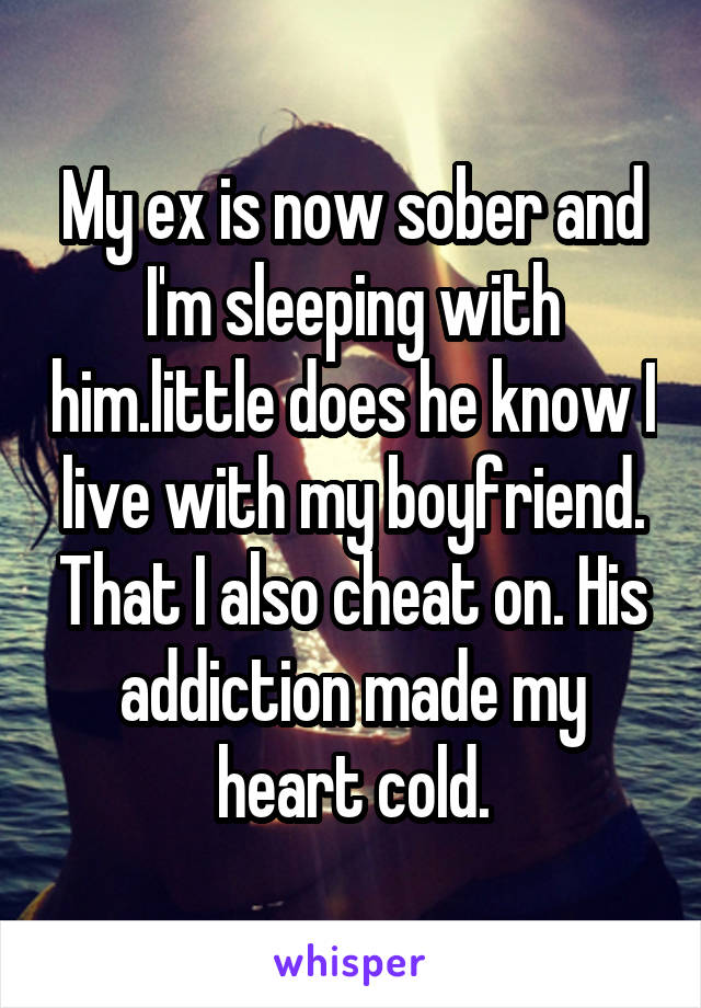 My ex is now sober and I'm sleeping with him.little does he know I live with my boyfriend. That I also cheat on. His addiction made my heart cold.