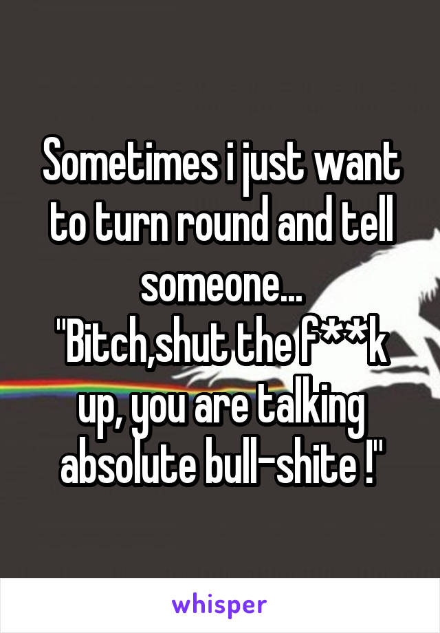 Sometimes i just want to turn round and tell someone...
"Bitch,shut the f**k up, you are talking absolute bull-shite !"