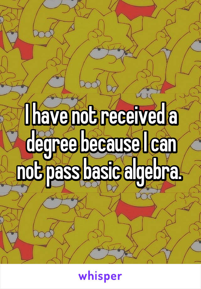 I have not received a degree because I can not pass basic algebra. 