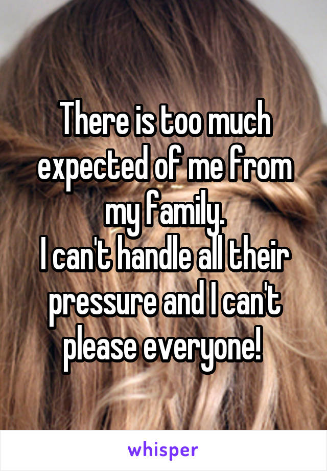 There is too much expected of me from my family.
I can't handle all their pressure and I can't please everyone! 