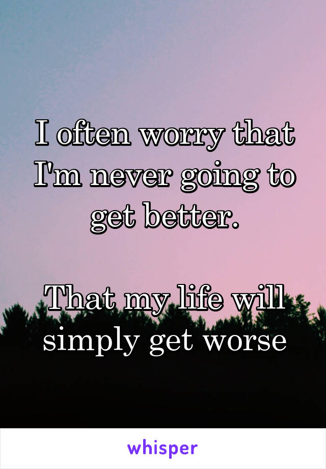 I often worry that I'm never going to get better.

That my life will simply get worse