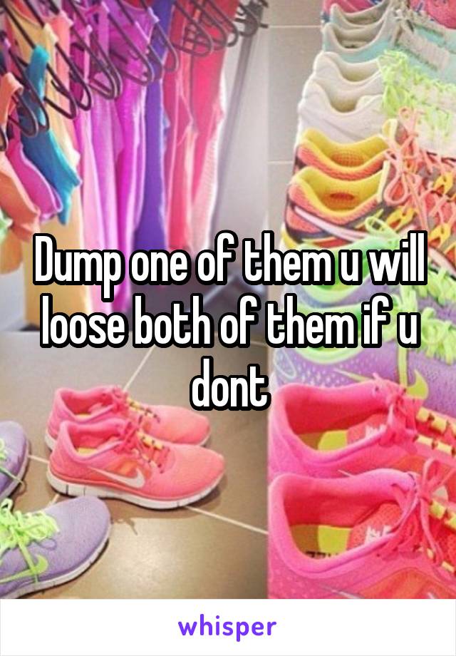 Dump one of them u will loose both of them if u dont