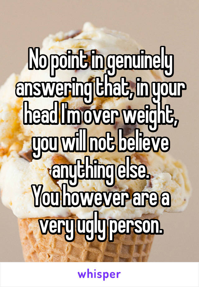 No point in genuinely answering that, in your head I'm over weight, you will not believe anything else.
You however are a very ugly person.