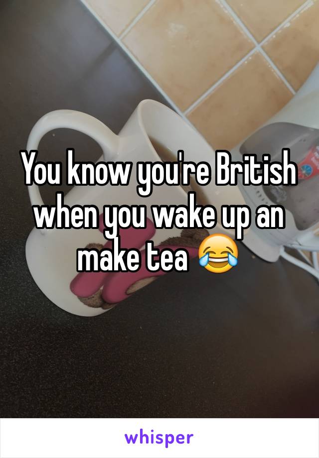 You know you're British when you wake up an make tea 😂
