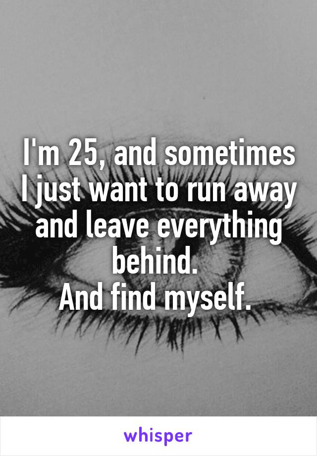 I'm 25, and sometimes I just want to run away and leave everything behind. 
And find myself. 