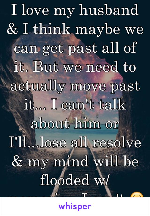 I love my husband & I think maybe we can get past all of it. But we need to actually move past it... I can't talk about him or I'll...lose all resolve & my mind will be flooded w/ memories. I can't.😢