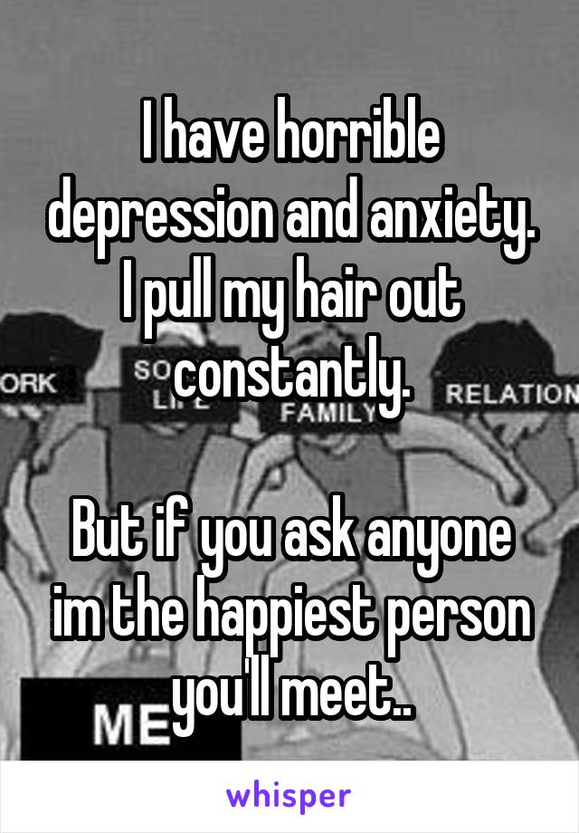 I have horrible depression and anxiety. I pull my hair out constantly.

But if you ask anyone im the happiest person you'll meet..