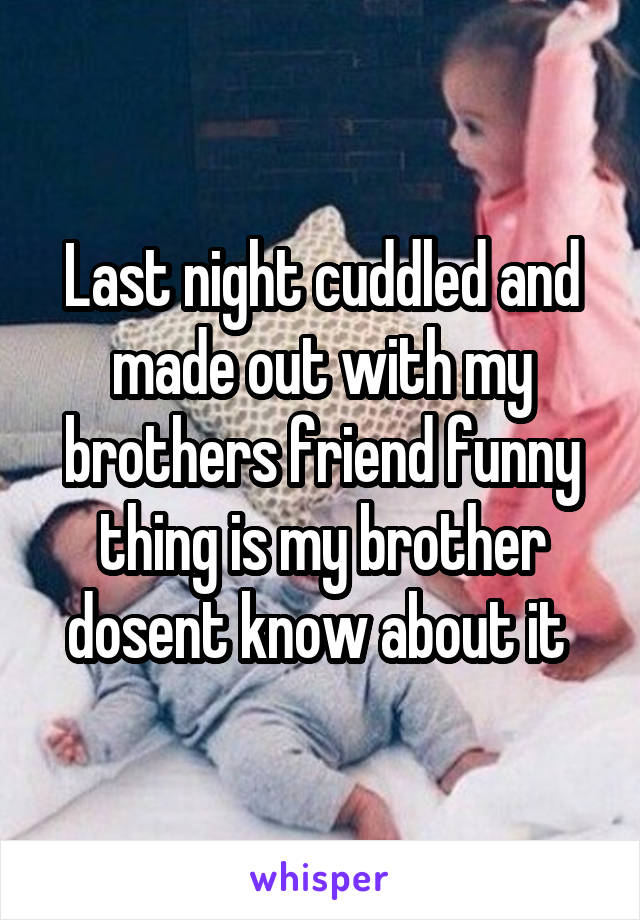 Last night cuddled and made out with my brothers friend funny thing is my brother dosent know about it 