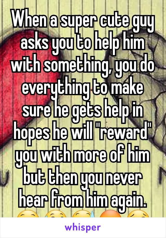 When a super cute guy asks you to help him with something, you do everything to make sure he gets help in hopes he will "reward" you with more of him but then you never hear from him again.😁😅😰😳😢