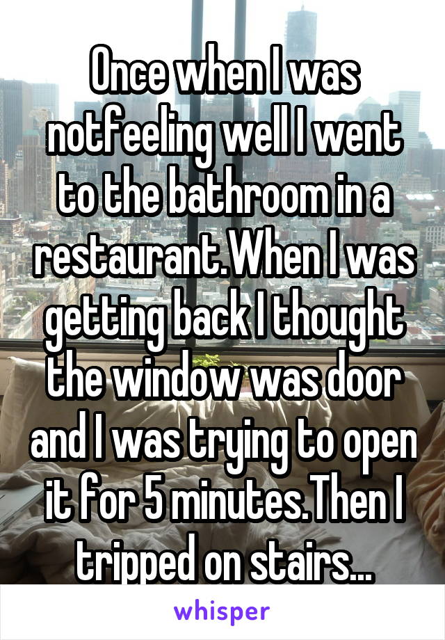 Once when I was notfeeling well I went to the bathroom in a restaurant.When I was getting back I thought the window was door and I was trying to open it for 5 minutes.Then I tripped on stairs...