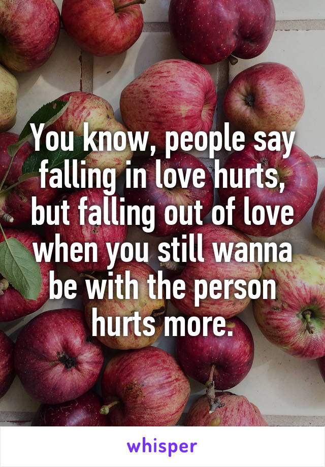 You know, people say falling in love hurts, but falling out of love when you still wanna be with the person hurts more.