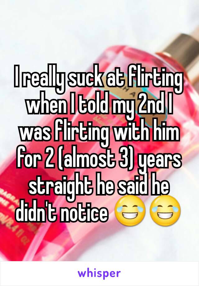 I really suck at flirting when I told my 2nd I was flirting with him for 2 (almost 3) years straight he said he didn't notice 😂😂