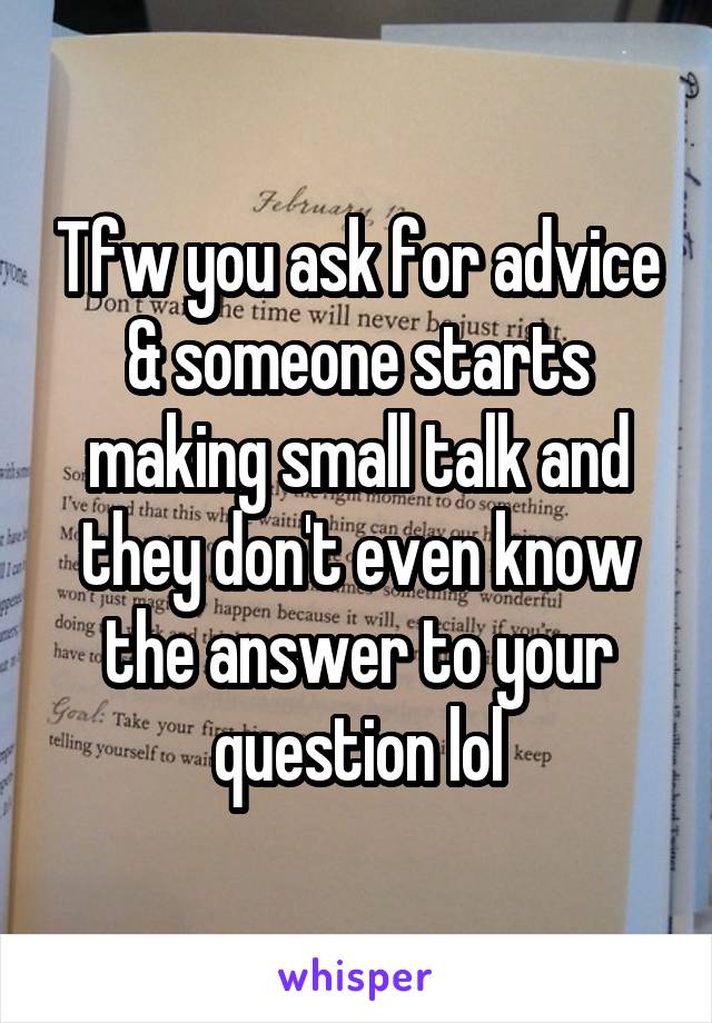 Tfw you ask for advice & someone starts making small talk and they don't even know the answer to your question lol