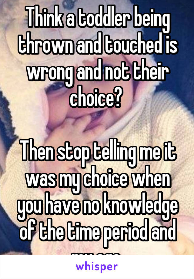 Think a toddler being thrown and touched is wrong and not their choice? 

Then stop telling me it was my choice when you have no knowledge of the time period and my age.