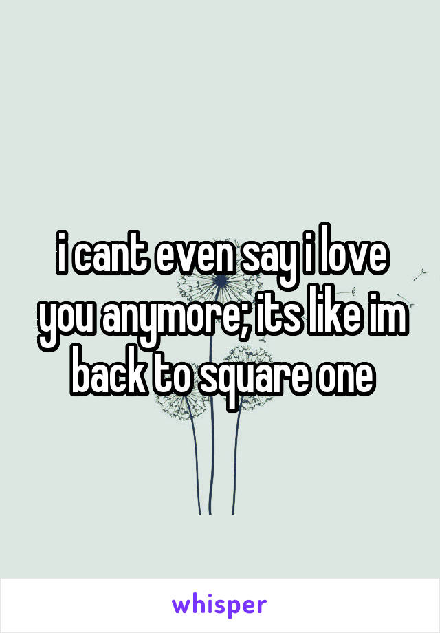 i cant even say i love you anymore; its like im back to square one