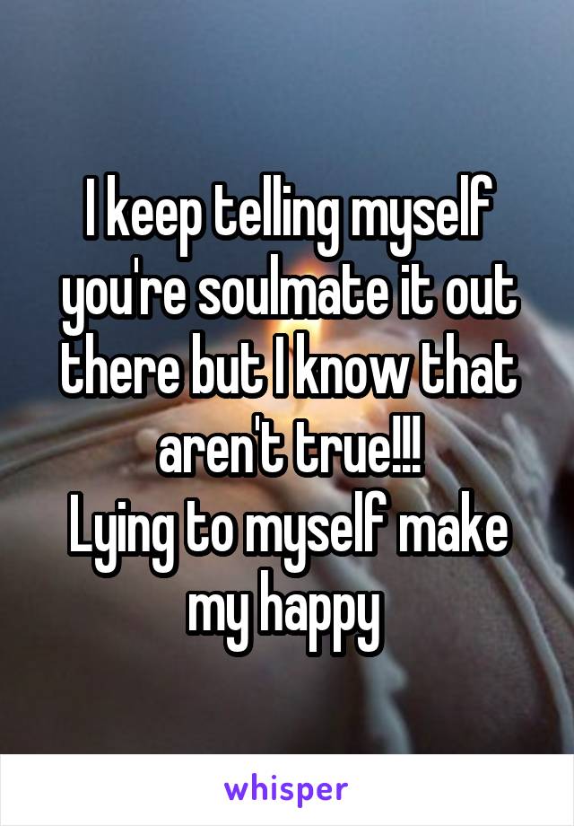 I keep telling myself you're soulmate it out there but I know that aren't true!!!
Lying to myself make my happy 