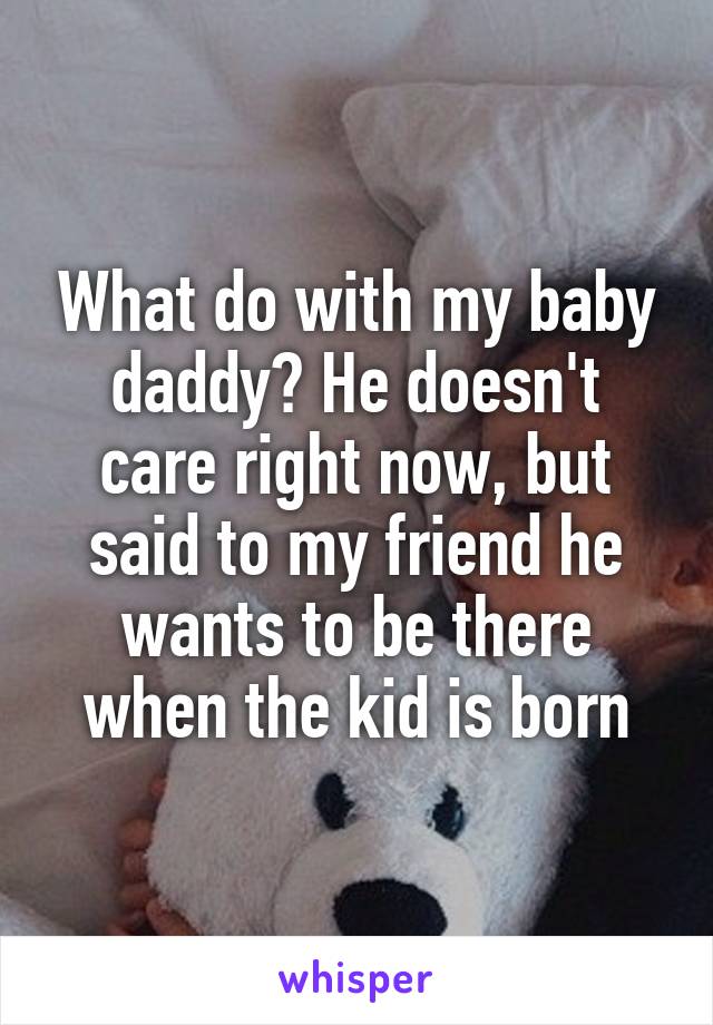 What do with my baby daddy? He doesn't care right now, but said to my friend he wants to be there when the kid is born