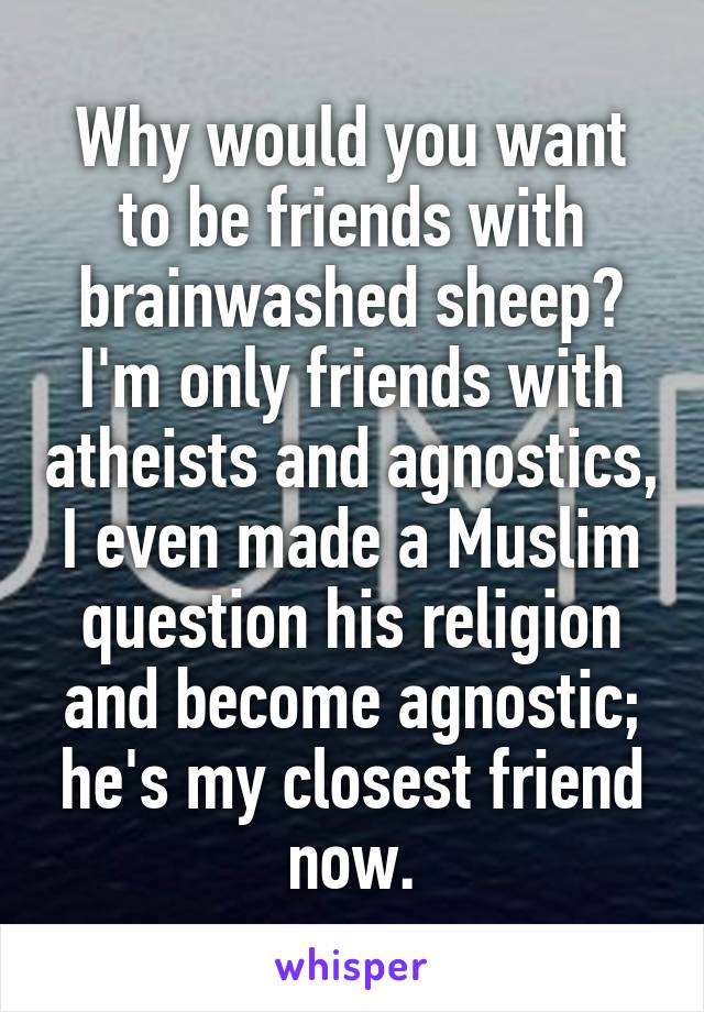 Why would you want to be friends with brainwashed sheep? I'm only friends with atheists and agnostics, I even made a Muslim question his religion and become agnostic; he's my closest friend now.