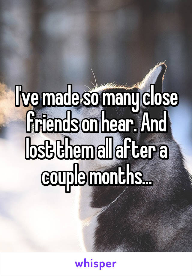 I've made so many close friends on hear. And lost them all after a couple months...