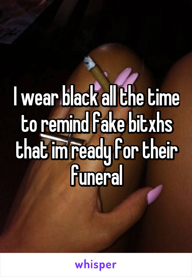 I wear black all the time to remind fake bitxhs that im ready for their funeral