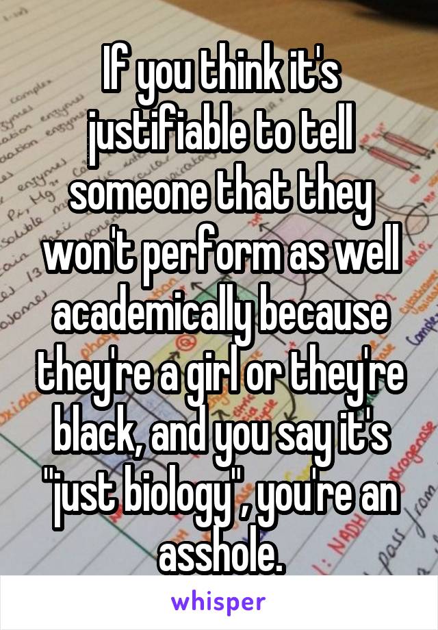 If you think it's justifiable to tell someone that they won't perform as well academically because they're a girl or they're black, and you say it's "just biology", you're an asshole.