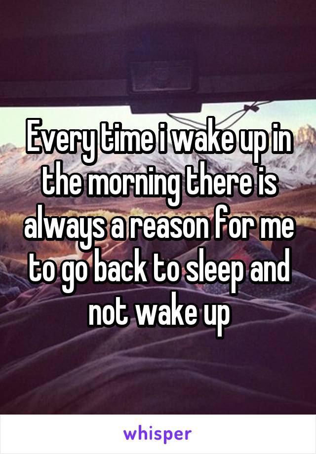 Every time i wake up in the morning there is always a reason for me to go back to sleep and not wake up