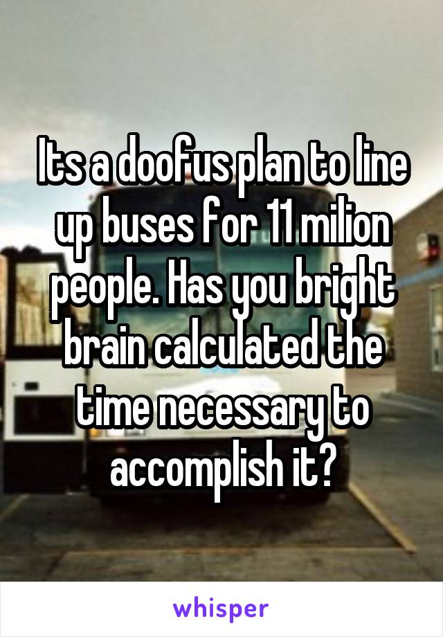 Its a doofus plan to line up buses for 11 milion people. Has you bright brain calculated the time necessary to accomplish it?