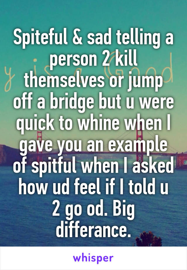 Spiteful & sad telling a person 2 kill themselves or jump off a bridge but u were quick to whine when I gave you an example of spitful when I asked how ud feel if I told u 2 go od. Big differance.