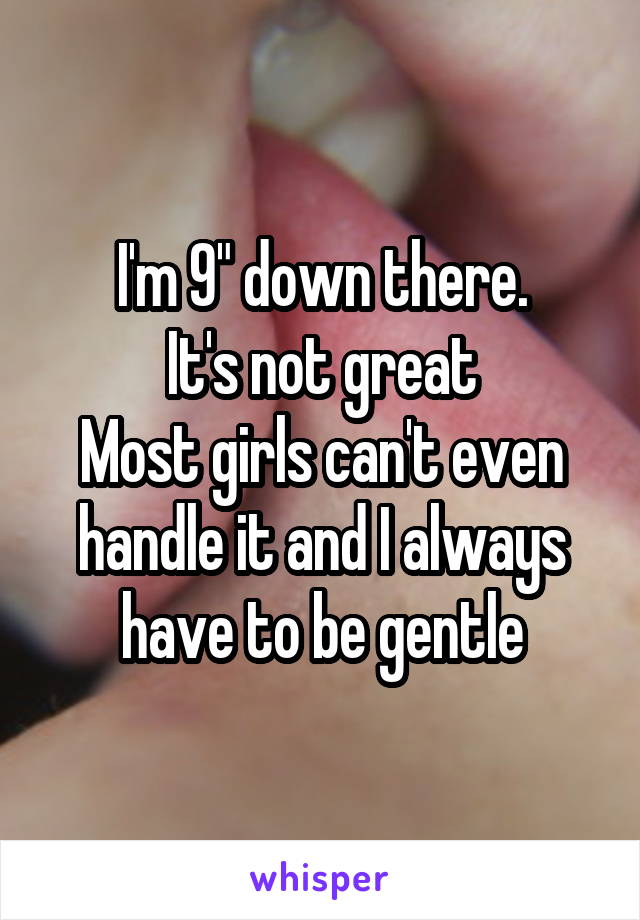 I'm 9" down there.
It's not great
Most girls can't even handle it and I always have to be gentle