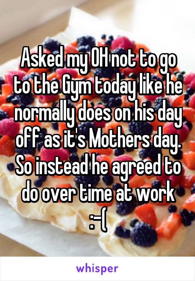 Asked my OH not to go to the Gym today like he normally does on his day off as it's Mothers day. So instead he agreed to do over time at work :-(