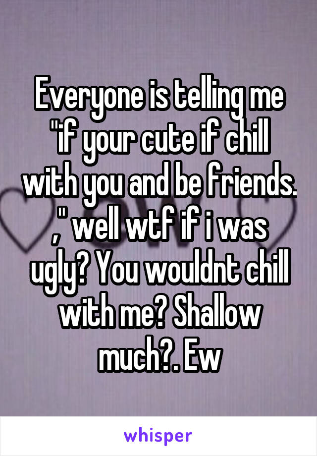 Everyone is telling me "if your cute if chill with you and be friends. ," well wtf if i was ugly? You wouldnt chill with me? Shallow much?. Ew