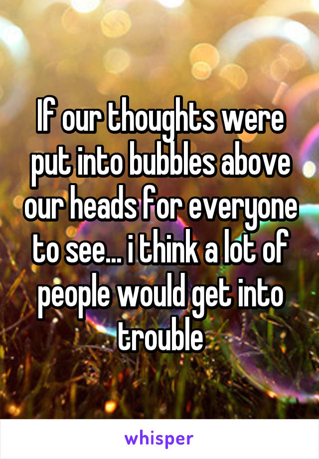 If our thoughts were put into bubbles above our heads for everyone to see... i think a lot of people would get into trouble