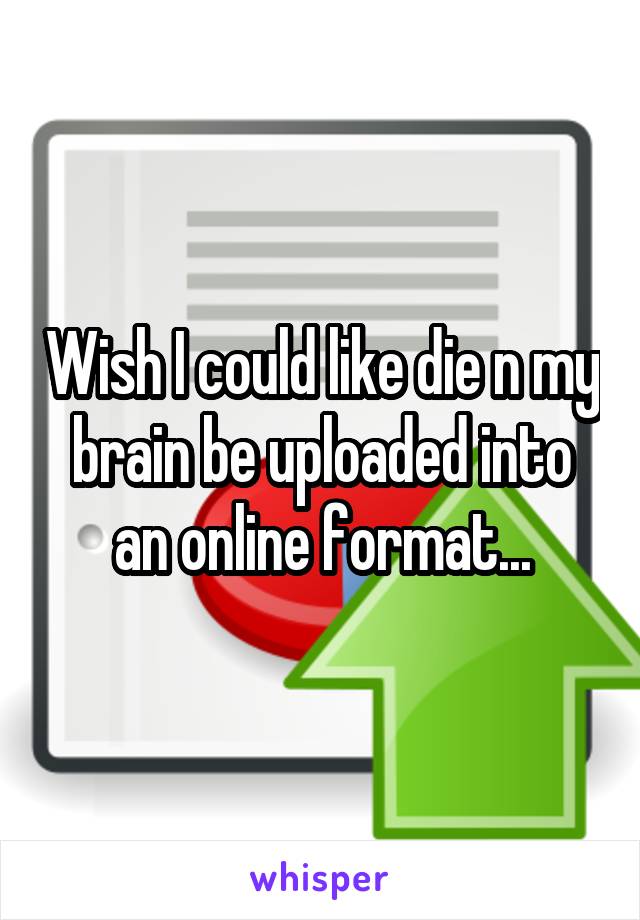 Wish I could like die n my brain be uploaded into an online format...