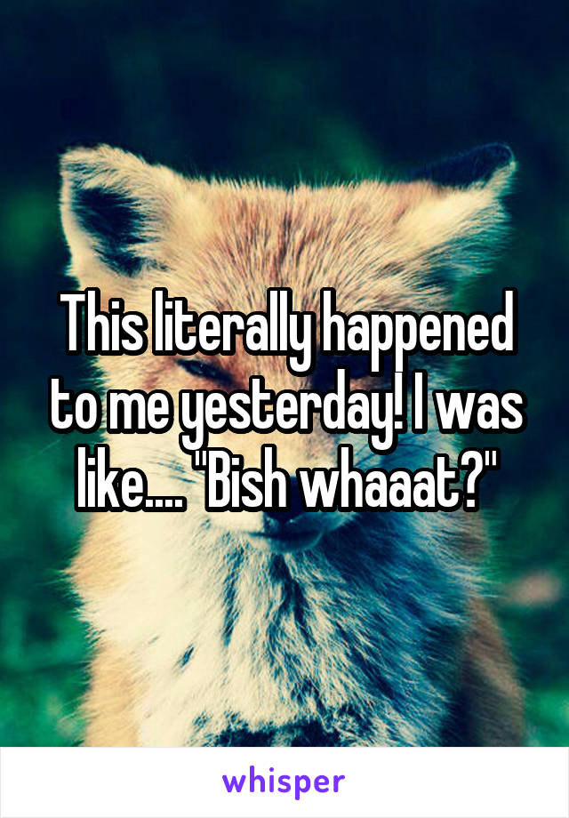 This literally happened to me yesterday! I was like.... "Bish whaaat?"