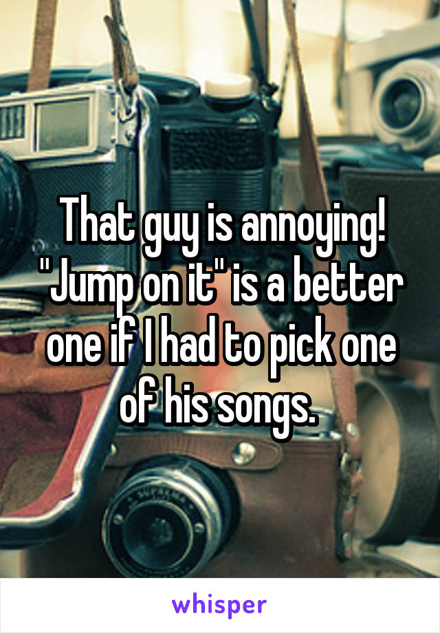 That guy is annoying! "Jump on it" is a better one if I had to pick one of his songs. 