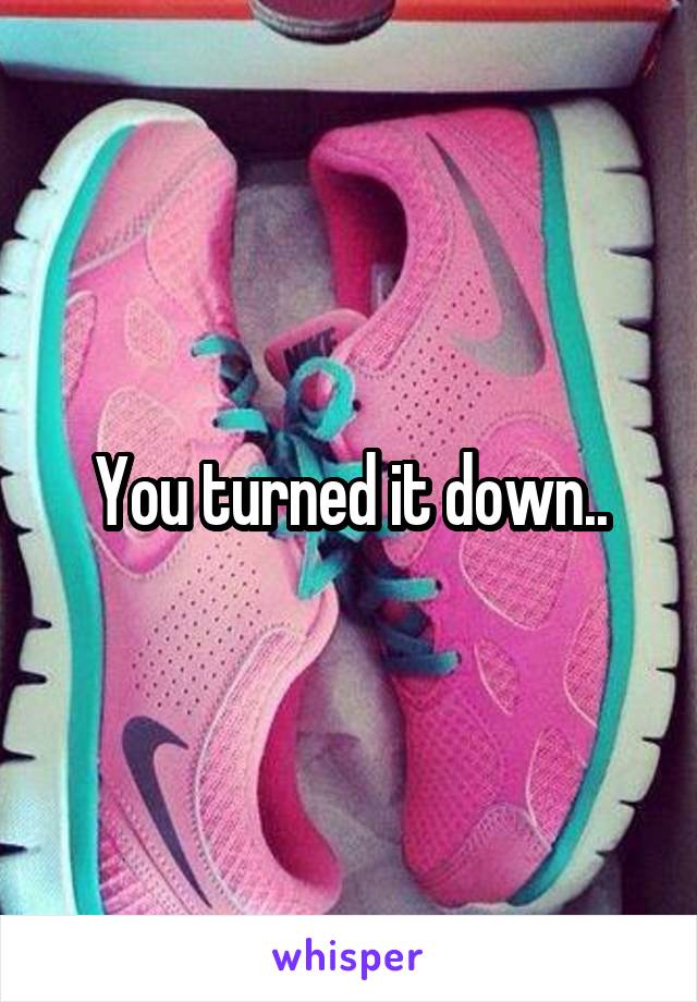 You turned it down..