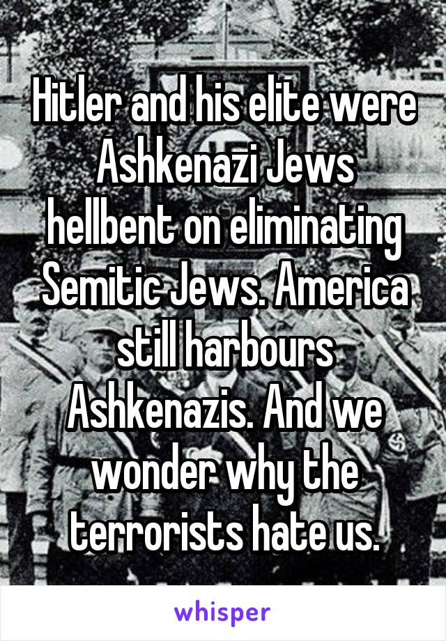 Hitler and his elite were Ashkenazi Jews hellbent on eliminating Semitic Jews. America still harbours Ashkenazis. And we wonder why the terrorists hate us.