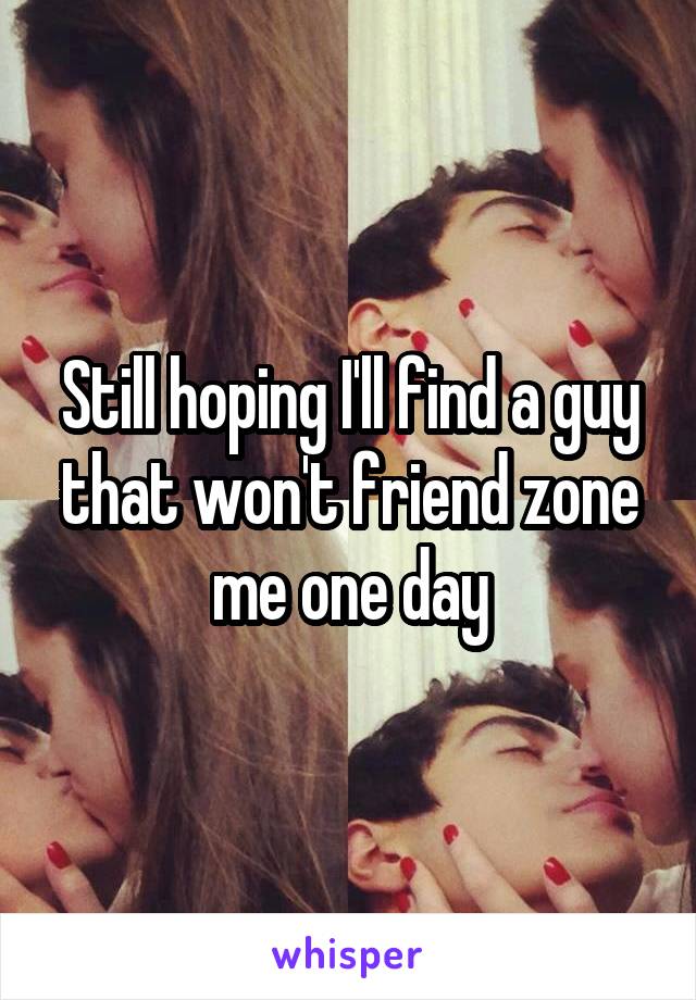 Still hoping I'll find a guy that won't friend zone me one day