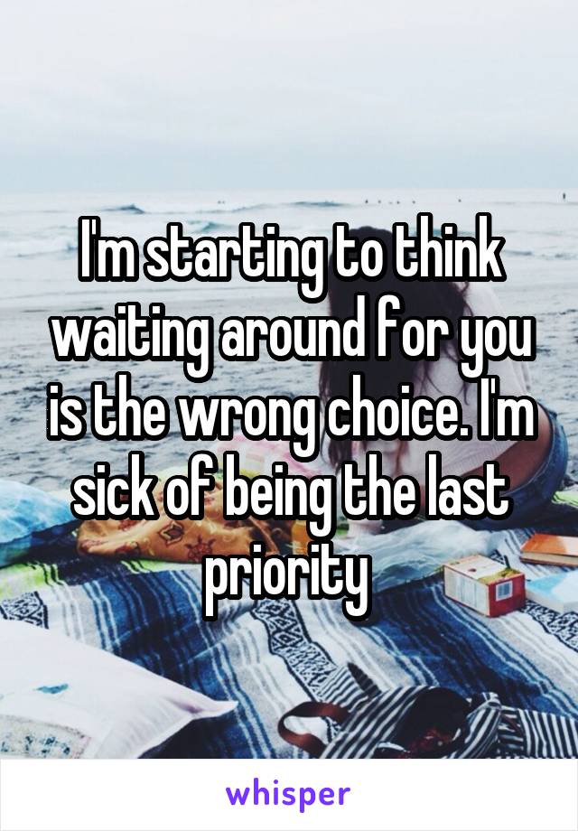 I'm starting to think waiting around for you is the wrong choice. I'm sick of being the last priority 