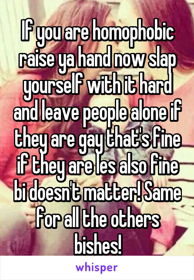 If you are homophobic raise ya hand now slap yourself with it hard and leave people alone if they are gay that's fine if they are les also fine bi doesn't matter! Same for all the others bishes!