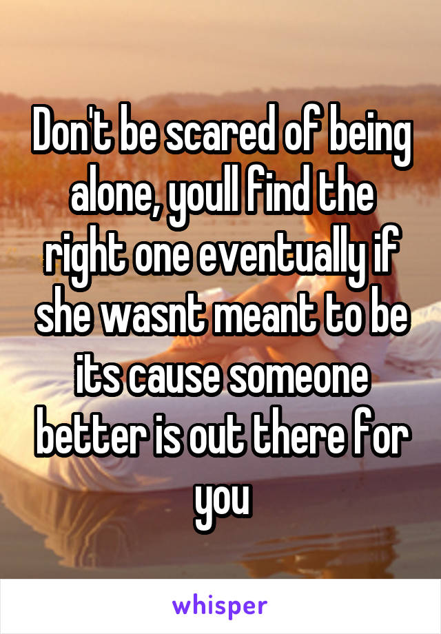 Don't be scared of being alone, youll find the right one eventually if she wasnt meant to be its cause someone better is out there for you